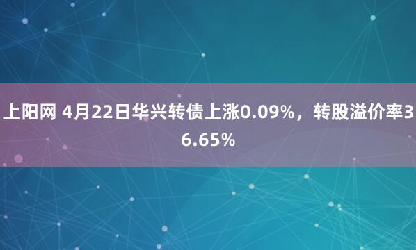 上阳网 4月22日华兴转债上涨0.09%，转股溢价率36.65%