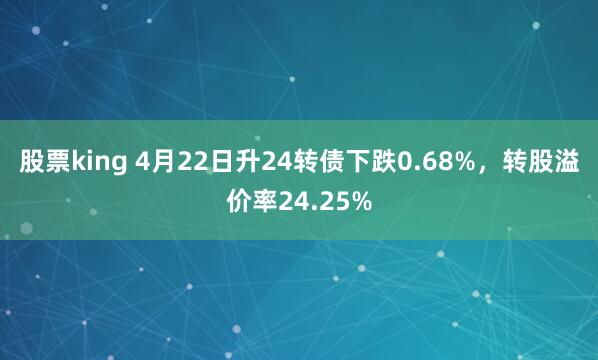 股票king 4月22日升24转债下跌0.68%，转股溢价率24.25%