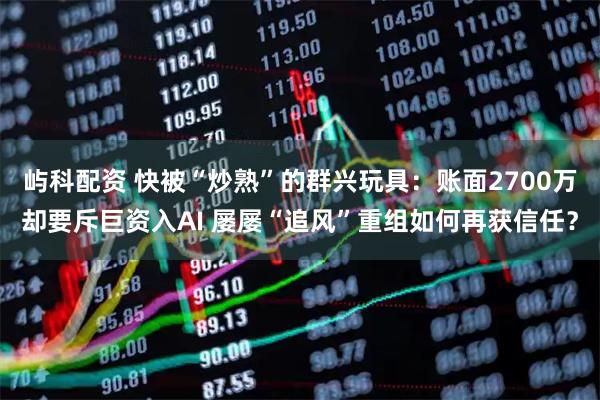 屿科配资 快被“炒熟”的群兴玩具：账面2700万却要斥巨资入AI 屡屡“追风”重组如何再获信任？