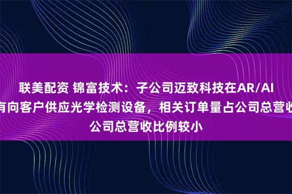 联美配资 锦富技术：子公司迈致科技在AR/AI眼镜领域有向客户供应光学检测设备，相关订单量占公司总营收比例较小