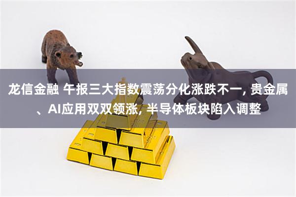 龙信金融 午报三大指数震荡分化涨跌不一, 贵金属、AI应用双双领涨, 半导体板块陷入调整