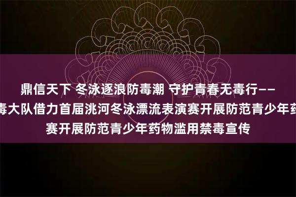 鼎信天下 冬泳逐浪防毒潮 守护青春无毒行——临洮县公安局禁毒大队借力首届洮河冬泳漂流表演赛开展防范青少年药物滥用禁毒宣传