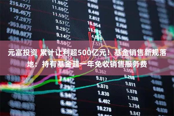 元富投资 累计让利超500亿元！基金销售新规落地：持有基金超一年免收销售服务费