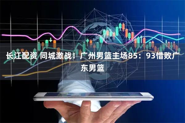 长江配资 同城激战！广州男篮主场85：93惜败广东男篮
