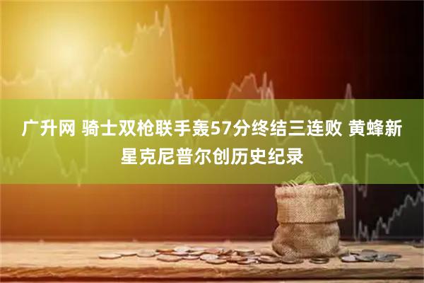 广升网 骑士双枪联手轰57分终结三连败 黄蜂新星克尼普尔创历史纪录