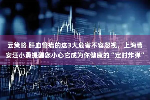 云策略 肝血管瘤的这3大危害不容忽视，上海曹安汪小勇提醒您小心它成为你健康的“定时炸弹”
