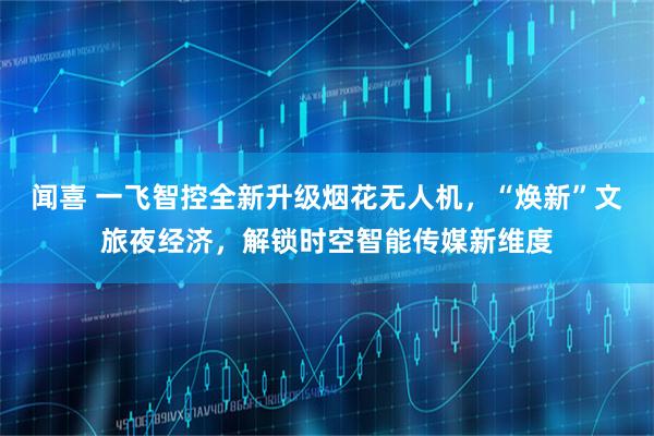闻喜 一飞智控全新升级烟花无人机，“焕新”文旅夜经济，解锁时空智能传媒新维度