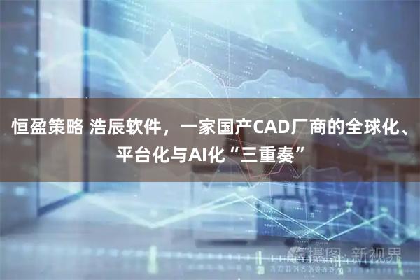 恒盈策略 浩辰软件，一家国产CAD厂商的全球化、平台化与AI化“三重奏”