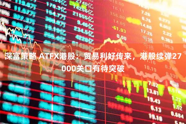 深富策略 ATFX港股：贸易利好传来，港股续弹27000关口有待突破