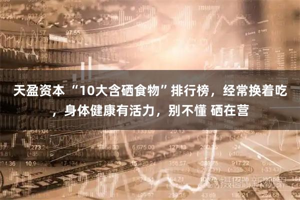 天盈资本 “10大含硒食物”排行榜，经常换着吃，身体健康有活力，别不懂 硒在营