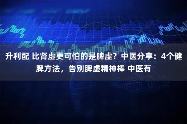 升利配 比肾虚更可怕的是脾虚？中医分享：4个健脾方法，告别脾虚精神棒 中医有