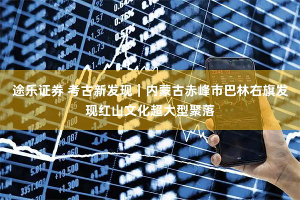 途乐证券 考古新发现｜内蒙古赤峰市巴林右旗发现红山文化超大型聚落