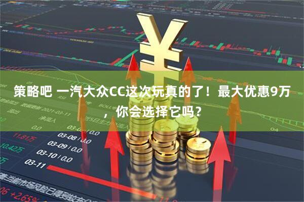 策略吧 一汽大众CC这次玩真的了！最大优惠9万，你会选择它吗？